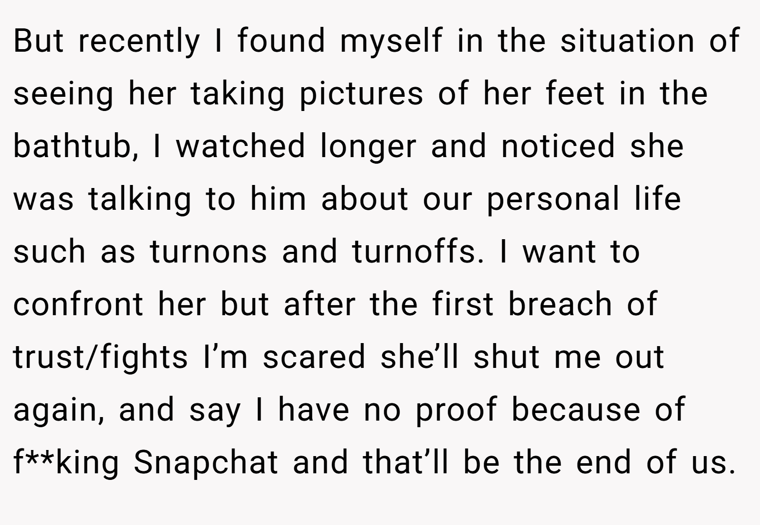 But recently I found myself in the situation of seeing her taking pictures of her feet in the bathtub, I watched longer and noticed she was talking to him about our personal life such as turnons and turnoffs. I want to confront her but after the first breach of trust/fights I’m scared she’ll shut me out again, and say I have no proof because of f**king Snapchat and that’ll be the end of us.