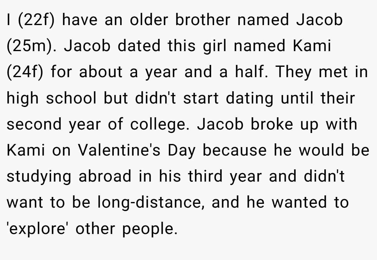 I (22f) have an older brother named Jacob (25m). Jacob dated this girl named Kami (24f) for about a year and a half. They met in high school but didn't start dating until their second year of college. Jacob broke up with Kami on Valentine's Day because he would be studying abroad in his third year and didn't want to be long-distance, and he wanted to 'explore' other people.