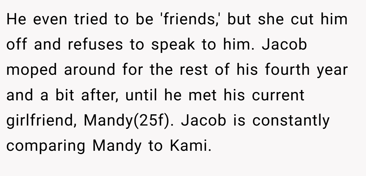 He even tried to be 'friends,' but she cut him off and refuses to speak to him. Jacob moped around for the rest of his fourth year and a bit after, until he met his current girlfriend, Mandy(25f). Jacob is constantly comparing Mandy to Kami.