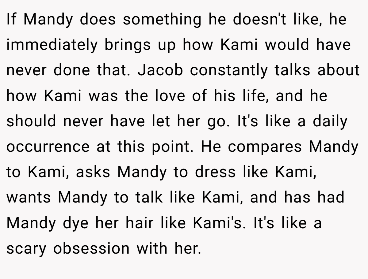 If Mandy does something he doesn't like, he immediately brings up how Kami would have never done that. Jacob constantly talks about how Kami was the love of his life, and he should never have let her go. It's like a daily occurrence at this point. He compares Mandy to Kami, asks Mandy to dress like Kami, wants Mandy to talk like Kami, and has had Mandy dye her hair like Kami's. It's like a scary obsession with her.