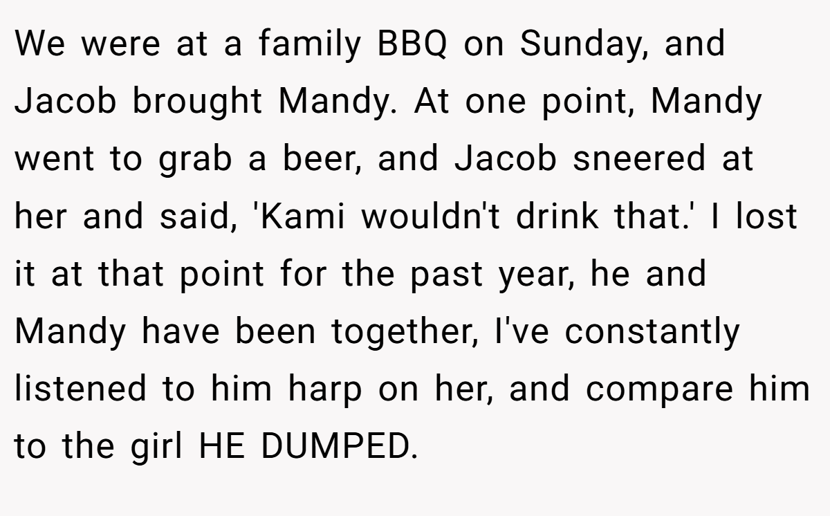 We were at a family BBQ on Sunday, and Jacob brought Mandy. At one point, Mandy went to grab a beer, and Jacob sneered at her and said, 'Kami wouldn't drink that.' I lost it at that point for the past year, he and Mandy have been together, I've constantly listened to him harp on her, and compare him to the girl HE DUMPED.