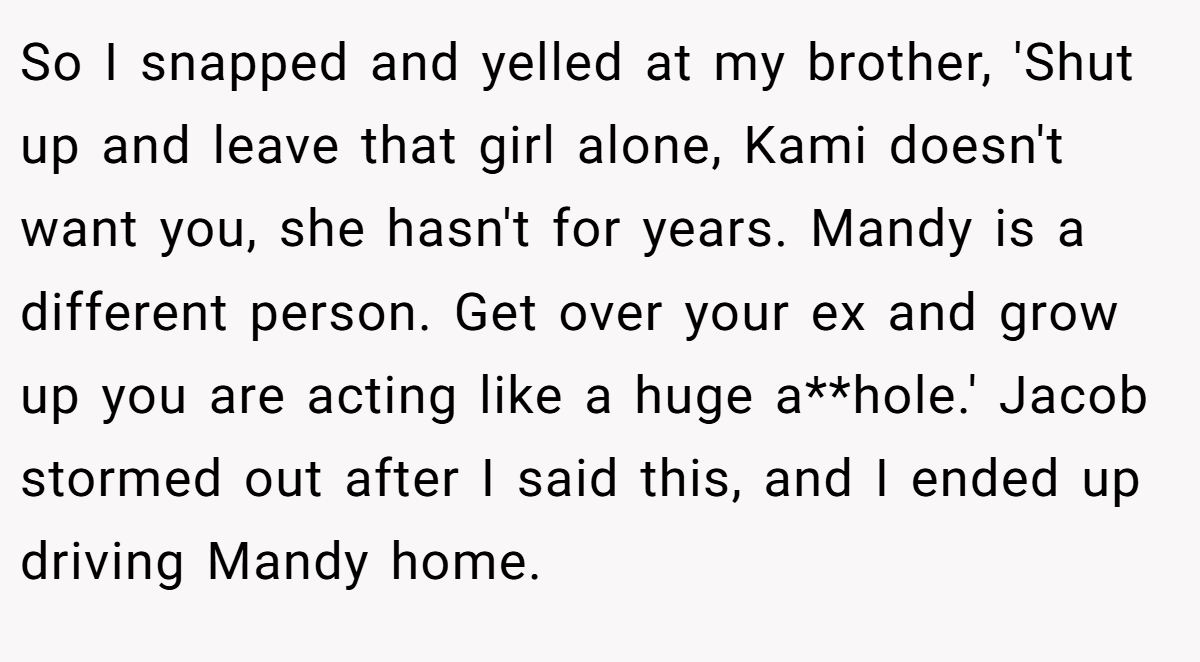 So I snapped and yelled at my brother, 'Shut up and leave that girl alone, Kami doesn't want you, she hasn't for years. Mandy is a different person. Get over your ex and grow up you are acting like a huge a**hole.' Jacob stormed out after I said this, and I ended up driving Mandy home.