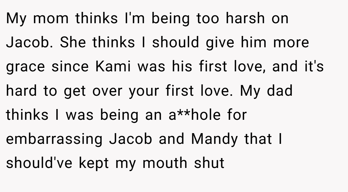 My mom thinks I'm being too harsh on Jacob. She thinks I should give him more grace since Kami was his first love, and it's hard to get over your first love. My dad thinks I was being an a**hole for embarrassing Jacob and Mandy that I should've kept my mouth shut