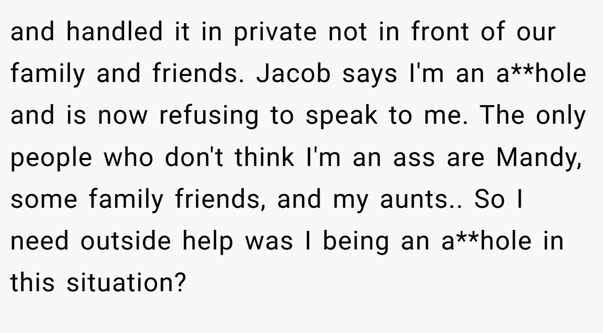 and handled it in private not in front of our family and friends. Jacob says I'm an a**hole and is now refusing to speak to me. The only people who don't think I'm an ass are Mandy, some family friends, and my aunts.. So I need outside help was I being an a**hole in this situation?