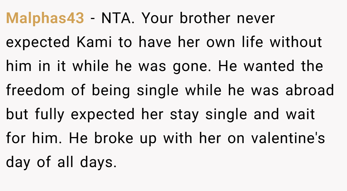 Malphas43 − NTA. Your brother never expected Kami to have her own life without him in it while he was gone. He wanted the freedom of being single while he was abroad but fully expected her stay single and wait for him. He broke up with her on valentine's day of all days.