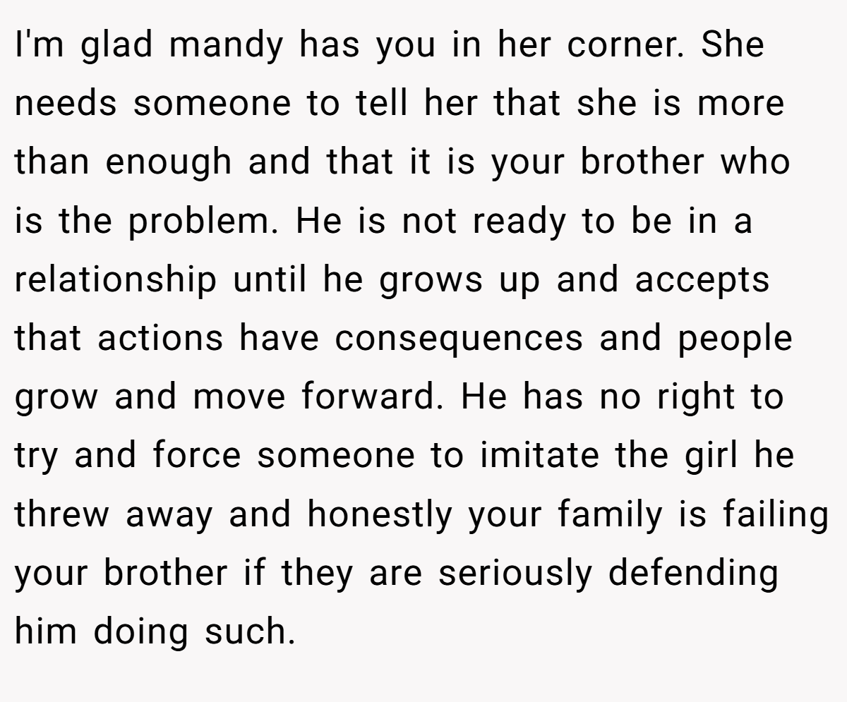 I'm glad mandy has you in her corner. She needs someone to tell her that she is more than enough and that it is your brother who is the problem. He is not ready to be in a relationship until he grows up and accepts that actions have consequences and people grow and move forward. He has no right to try and force someone to imitate the girl he threw away and honestly your family is failing your brother if they are seriously defending him doing such.