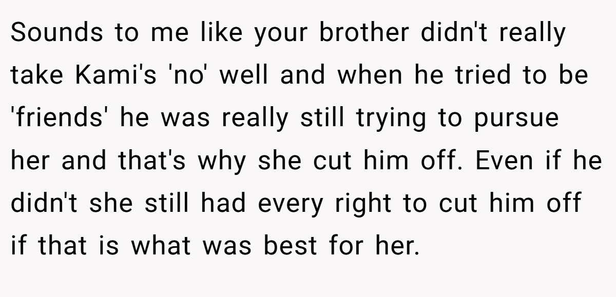 Sounds to me like your brother didn't really take Kami's 'no' well and when he tried to be 'friends' he was really still trying to pursue her and that's why she cut him off. Even if he didn't she still had every right to cut him off if that is what was best for her.