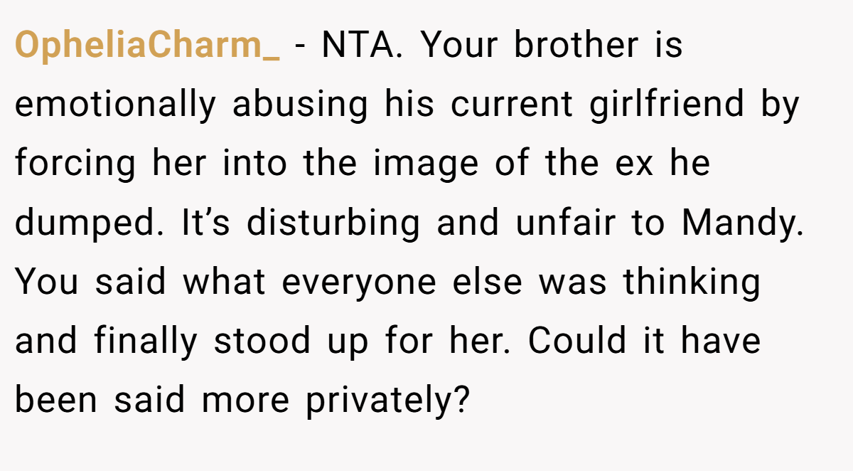 OpheliaCharm_ − NTA. Your brother is emotionally abusing his current girlfriend by forcing her into the image of the ex he dumped. It’s disturbing and unfair to Mandy. You said what everyone else was thinking and finally stood up for her. Could it have been said more privately?