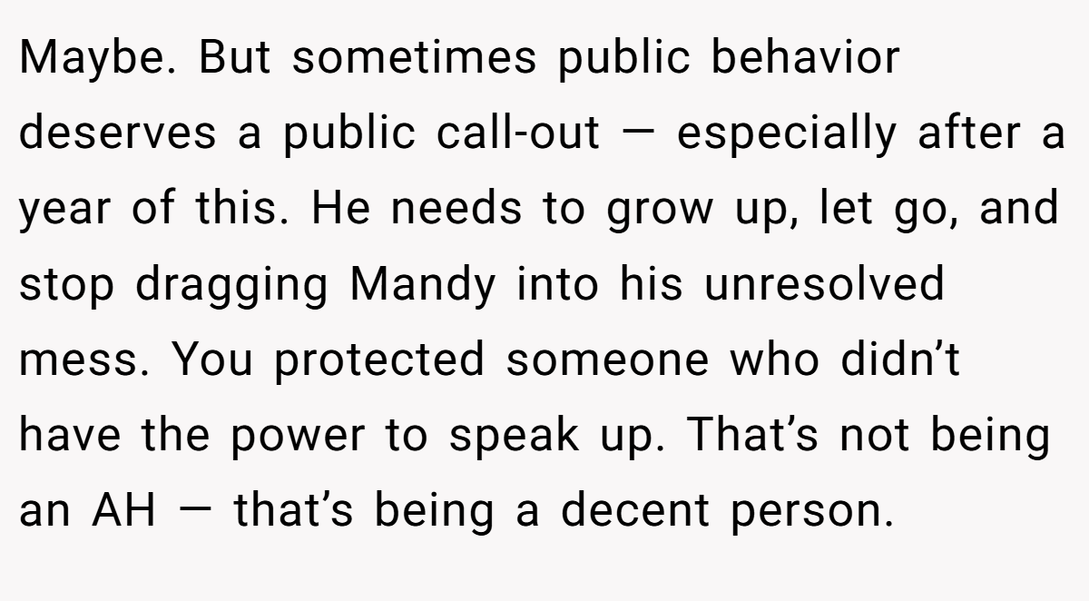 Maybe. But sometimes public behavior deserves a public call-out — especially after a year of this. He needs to grow up, let go, and stop dragging Mandy into his unresolved mess. You protected someone who didn’t have the power to speak up. That’s not being an AH — that’s being a decent person.