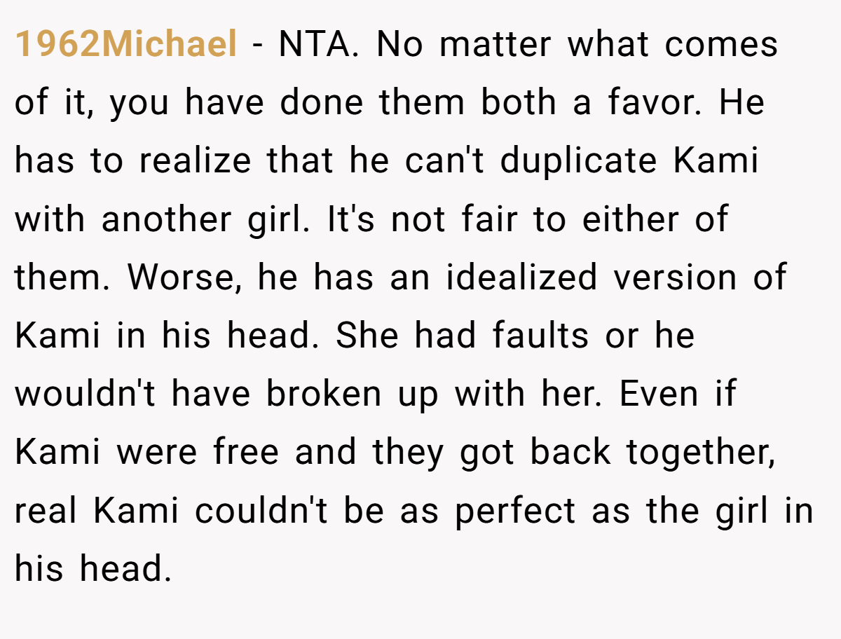 1962Michael − NTA. No matter what comes of it, you have done them both a favor. He has to realize that he can't duplicate Kami with another girl. It's not fair to either of them. Worse, he has an idealized version of Kami in his head. She had faults or he wouldn't have broken up with her. Even if Kami were free and they got back together, real Kami couldn't be as perfect as the girl in his head.