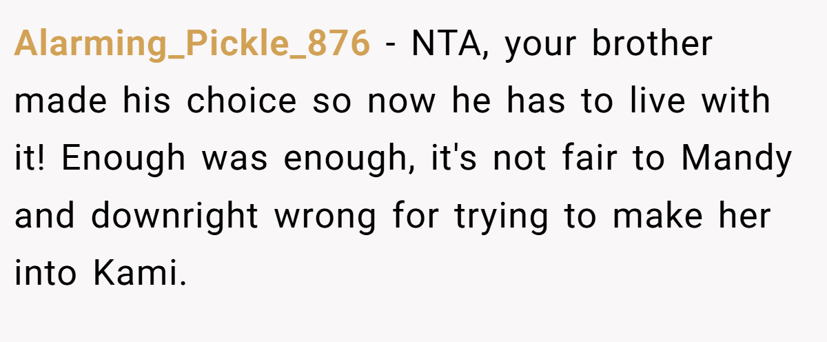 Alarming_Pickle_876 − NTA, your brother made his choice so now he has to live with it! Enough was enough, it's not fair to Mandy and downright wrong for trying to make her into Kami.