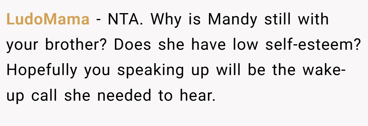LudoMama − NTA. Why is Mandy still with your brother? Does she have low self-esteem? Hopefully you speaking up will be the wake-up call she needed to hear.