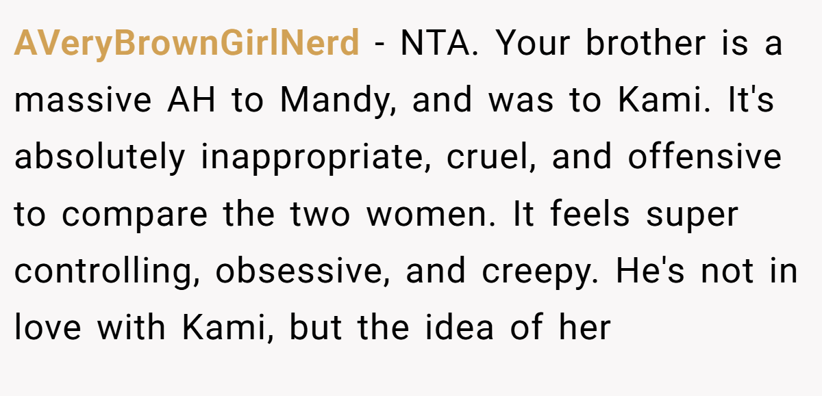 AVeryBrownGirlNerd − NTA. Your brother is a massive AH to Mandy, and was to Kami. It's absolutely inappropriate, cruel, and offensive to compare the two women. It feels super controlling, obsessive, and creepy. He's not in love with Kami, but the idea of her