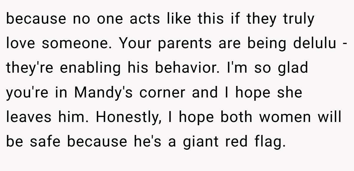 because no one acts like this if they truly love someone. Your parents are being delulu - they're enabling his behavior. I'm so glad you're in Mandy's corner and I hope she leaves him. Honestly, I hope both women will be safe because he's a giant red flag.