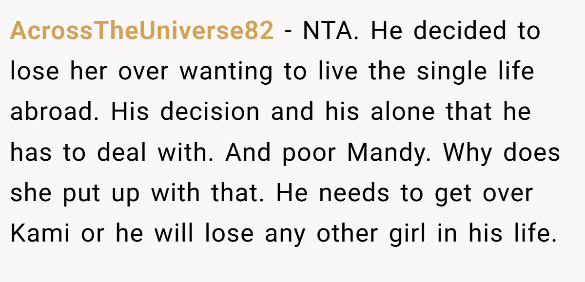 AcrossTheUniverse82 − NTA. He decided to lose her over wanting to live the single life abroad. His decision and his alone that he has to deal with. And poor Mandy. Why does she put up with that. He needs to get over Kami or he will lose any other girl in his life.