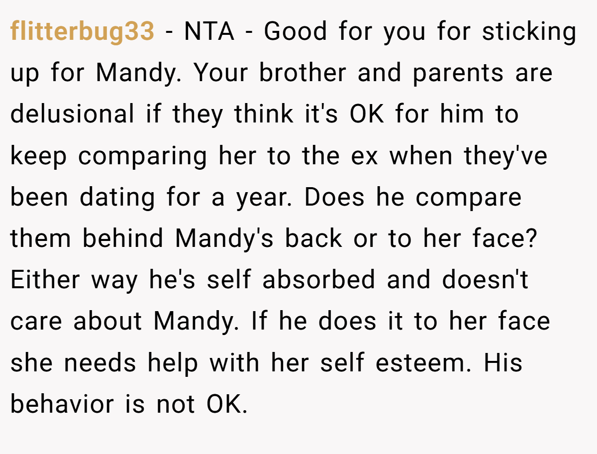 flitterbug33 − NTA - Good for you for sticking up for Mandy. Your brother and parents are delusional if they think it's OK for him to keep comparing her to the ex when they've been dating for a year. Does he compare them behind Mandy's back or to her face? Either way he's self absorbed and doesn't care about Mandy. If he does it to her face she needs help with her self esteem. His behavior is not OK.