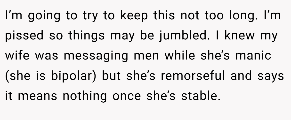 I’m going to try to keep this not too long. I’m pissed so things may be jumbled. I knew my wife was messaging men while she’s manic (she is bipolar) but she’s remorseful and says it means nothing once she’s stable.