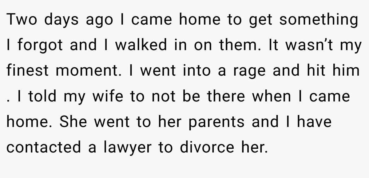Two days ago I came home to get something I forgot and I walked in on them. It wasn’t my finest moment. I went into a rage and hit him . I told my wife to not be there when I came home. She went to her parents and I have contacted a lawyer to divorce her.