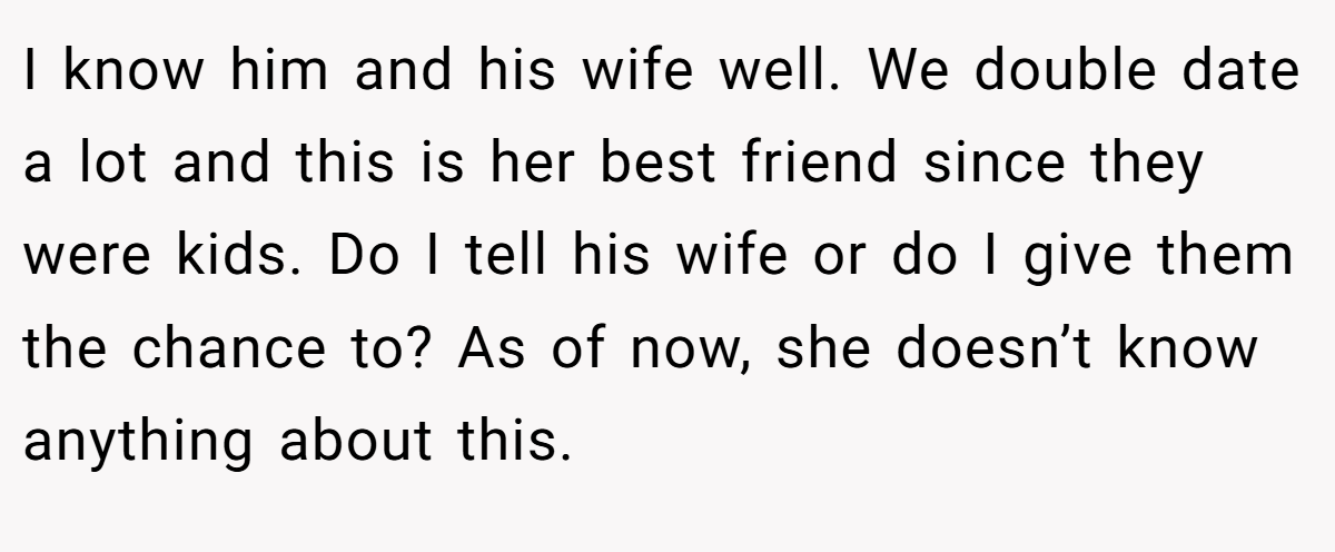 I know him and his wife well. We double date a lot and this is her best friend since they were kids. Do I tell his wife or do I give them the chance to? As of now, she doesn’t know anything about this.