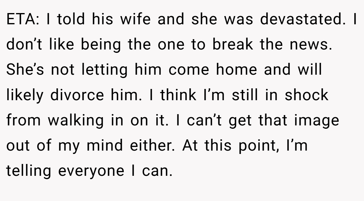 ETA: I told his wife and she was devastated. I don’t like being the one to break the news. She’s not letting him come home and will likely divorce him. I think I’m still in shock from walking in on it. I can’t get that image out of my mind either. At this point, I’m telling everyone I can.