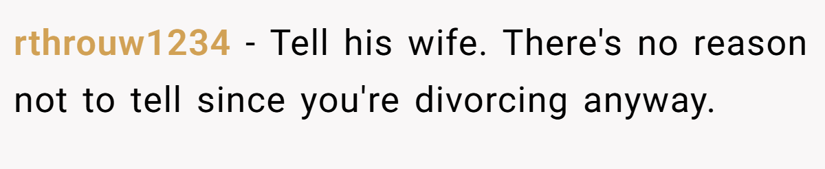 rthrouw1234 − Tell his wife. There's no reason not to tell since you're divorcing anyway.