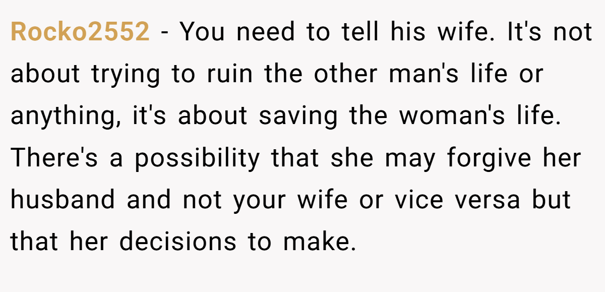 Rocko2552 − You need to tell his wife. It's not about trying to ruin the other man's life or anything, it's about saving the woman's life. There's a possibility that she may forgive her husband and not your wife or vice versa but that her decisions to make.