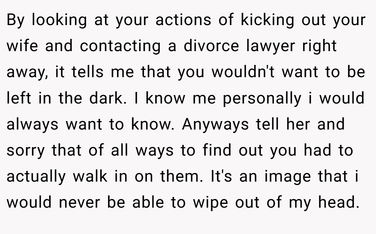 By looking at your actions of kicking out your wife and contacting a divorce lawyer right away, it tells me that you wouldn't want to be left in the dark. I know me personally i would always want to know. Anyways tell her and sorry that of all ways to find out you had to actually walk in on them. It's an image that i would never be able to wipe out of my head.