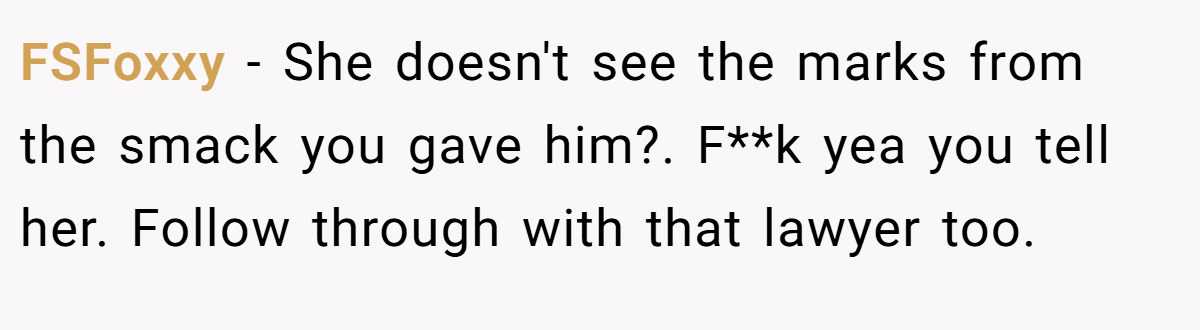 FSFoxxy − She doesn't see the marks from the smack you gave him?. F**k yea you tell her. Follow through with that lawyer too.