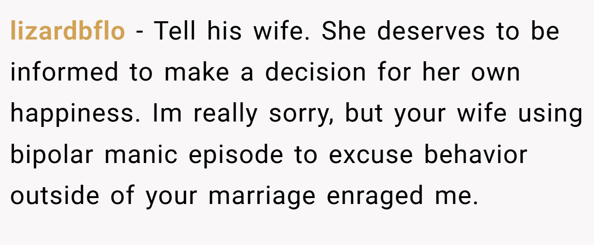 lizardbflo − Tell his wife. She deserves to be informed to make a decision for her own happiness. Im really sorry, but your wife using bipolar manic episode to excuse behavior outside of your marriage enraged me.