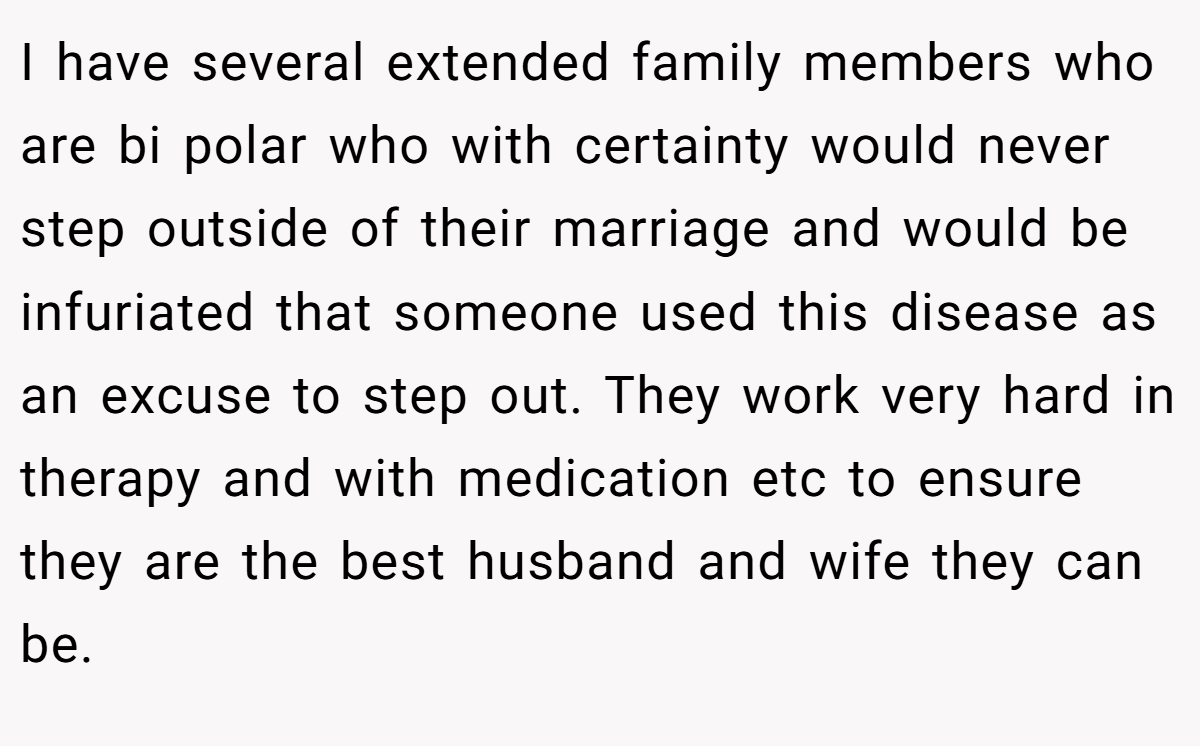 I have several extended family members who are bi polar who with certainty would never step outside of their marriage and would be infuriated that someone used this disease as an excuse to step out. They work very hard in therapy and with medication etc to ensure they are the best husband and wife they can be.