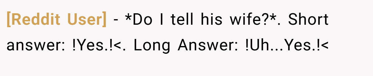 [Reddit User] − *Do I tell his wife?*. Short answer: !Yes.!<. Long Answer: !Uh...Yes.!<