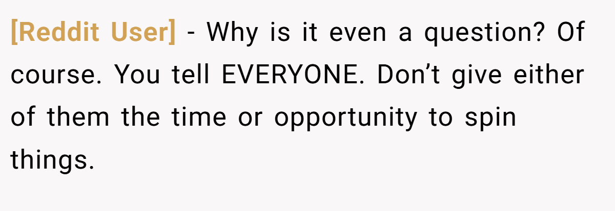 [Reddit User] − Why is it even a question? Of course. You tell EVERYONE. Don’t give either of them the time or opportunity to spin things.