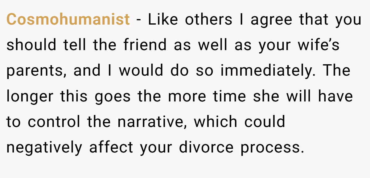 Cosmohumanist − Like others I agree that you should tell the friend as well as your wife’s parents, and I would do so immediately. The longer this goes the more time she will have to control the narrative, which could negatively affect your divorce process.