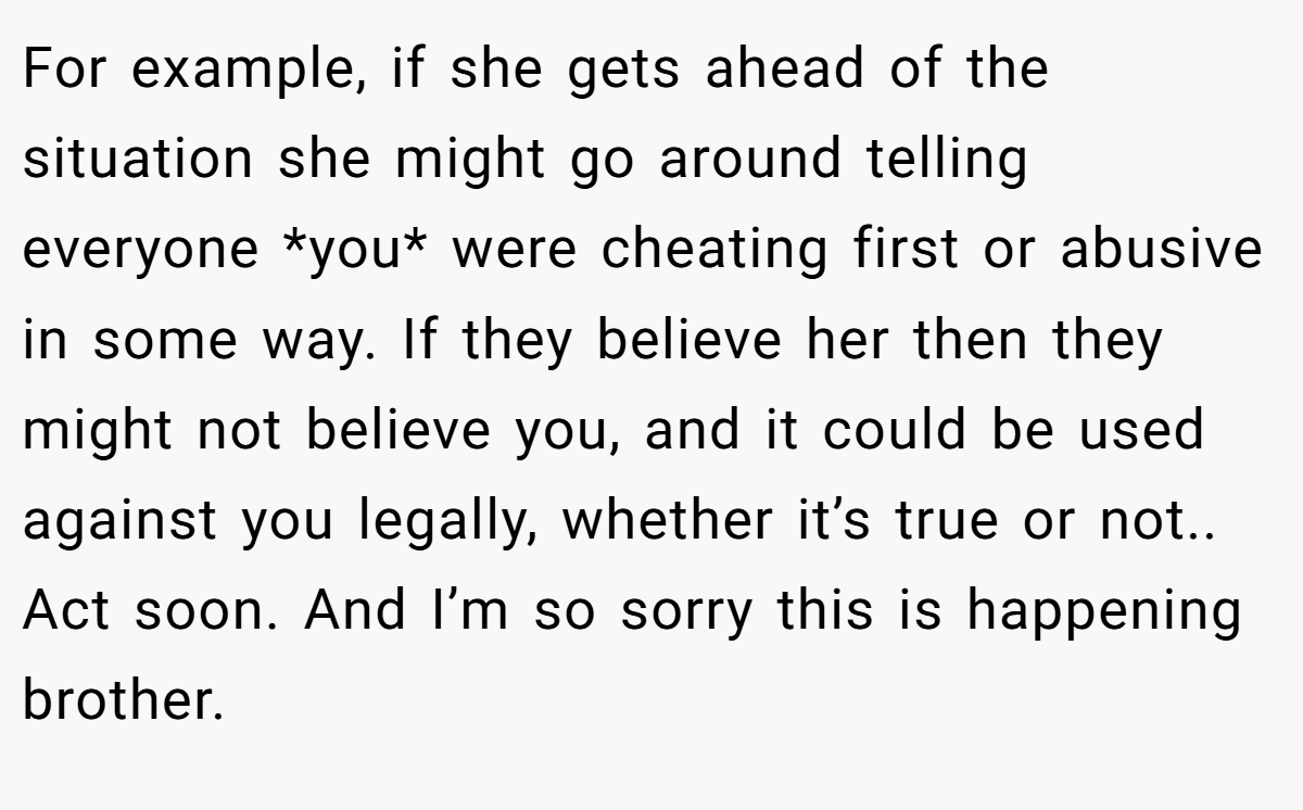 For example, if she gets ahead of the situation she might go around telling everyone *you* were cheating first or abusive in some way. If they believe her then they might not believe you, and it could be used against you legally, whether it’s true or not.. Act soon. And I’m so sorry this is happening brother.