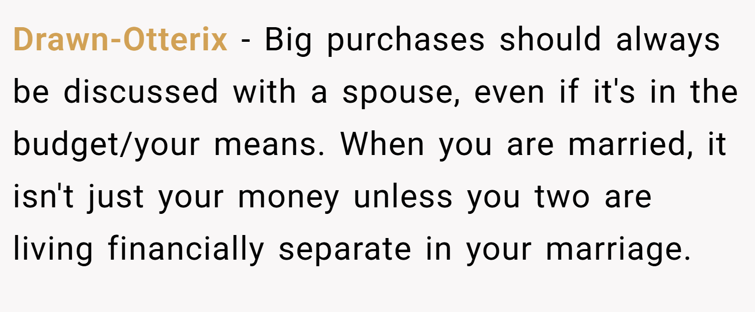 Drawn-Otterix − Big purchases should always be discussed with a spouse, even if it's in the budget/your means. When you are married, it isn't just your money unless you two are living financially separate in your marriage.