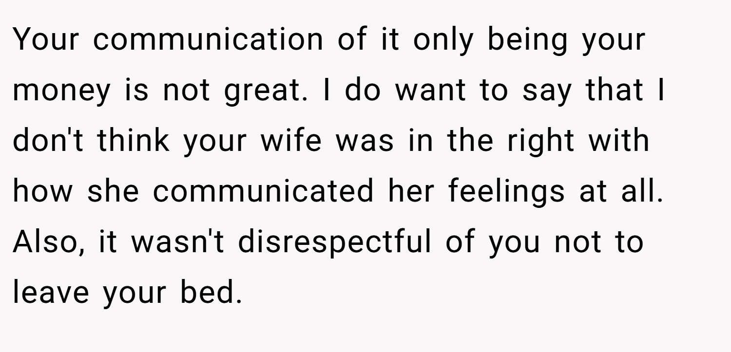 Your communication of it only being your money is not great. I do want to say that I don't think your wife was in the right with how she communicated her feelings at all. Also, it wasn't disrespectful of you not to leave your bed.