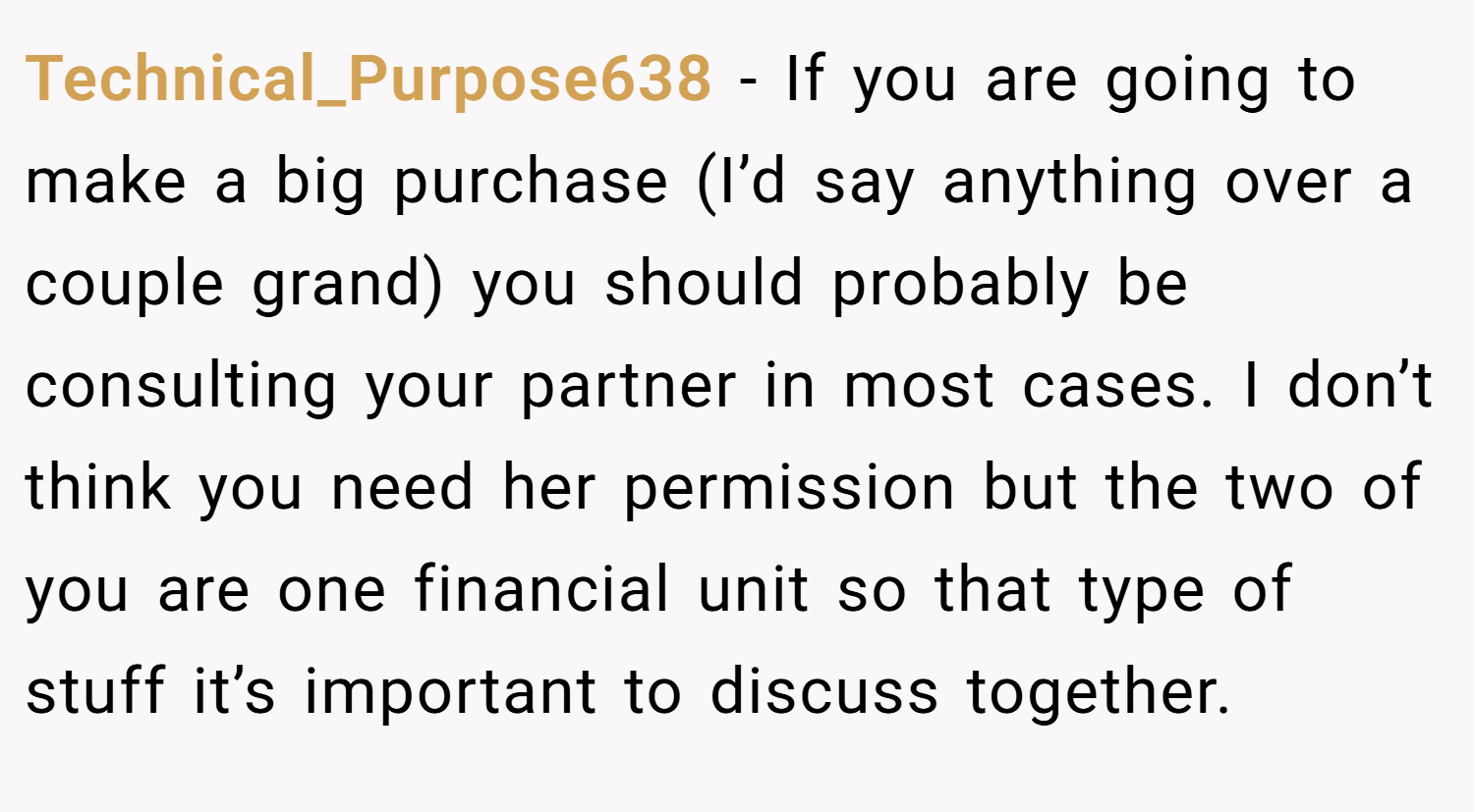 Technical_Purpose638 − If you are going to make a big purchase (I’d say anything over a couple grand) you should probably be consulting your partner in most cases. I don’t think you need her permission but the two of you are one financial unit so that type of stuff it’s important to discuss together.