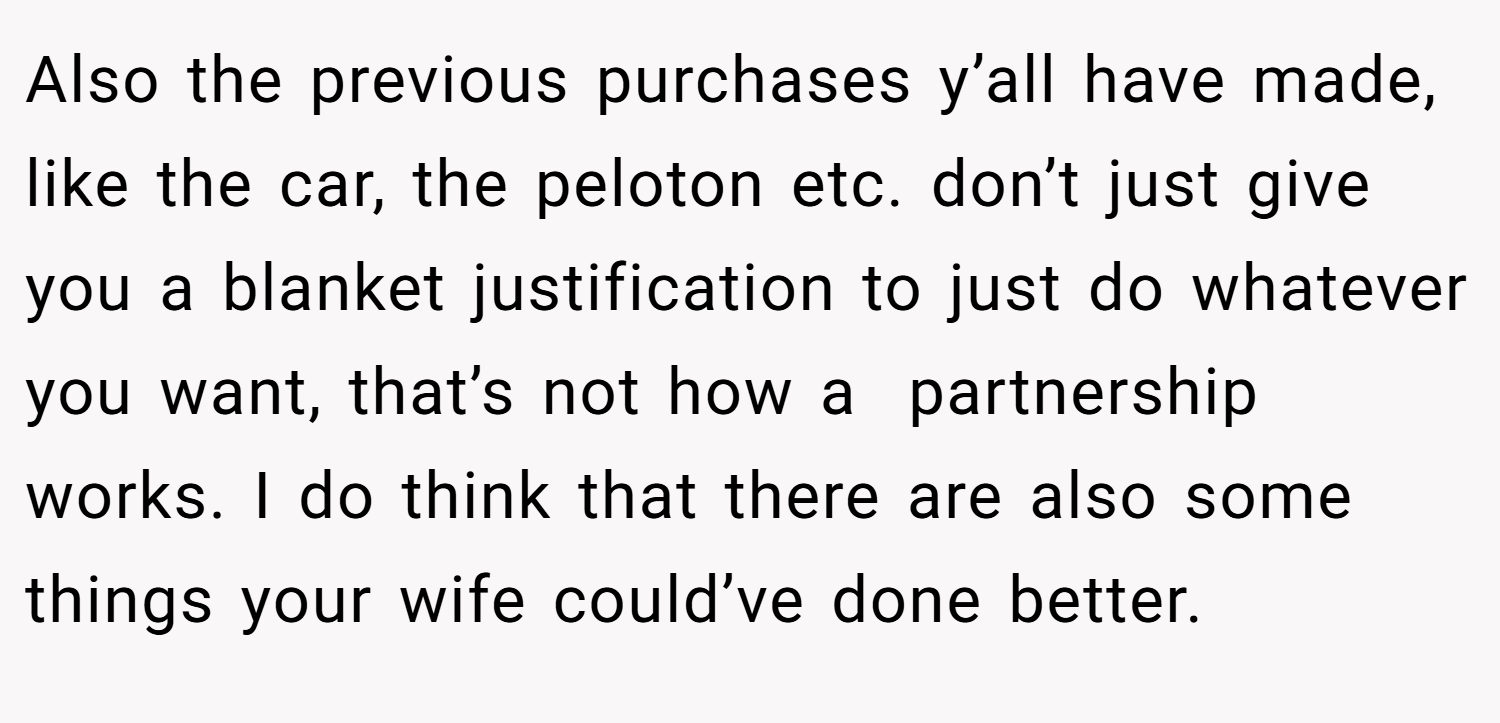 Also the previous purchases y’all have made, like the car, the peloton etc. don’t just give you a blanket justification to just do whatever you want, that’s not how a  partnership works. I do think that there are also some things your wife could’ve done better.