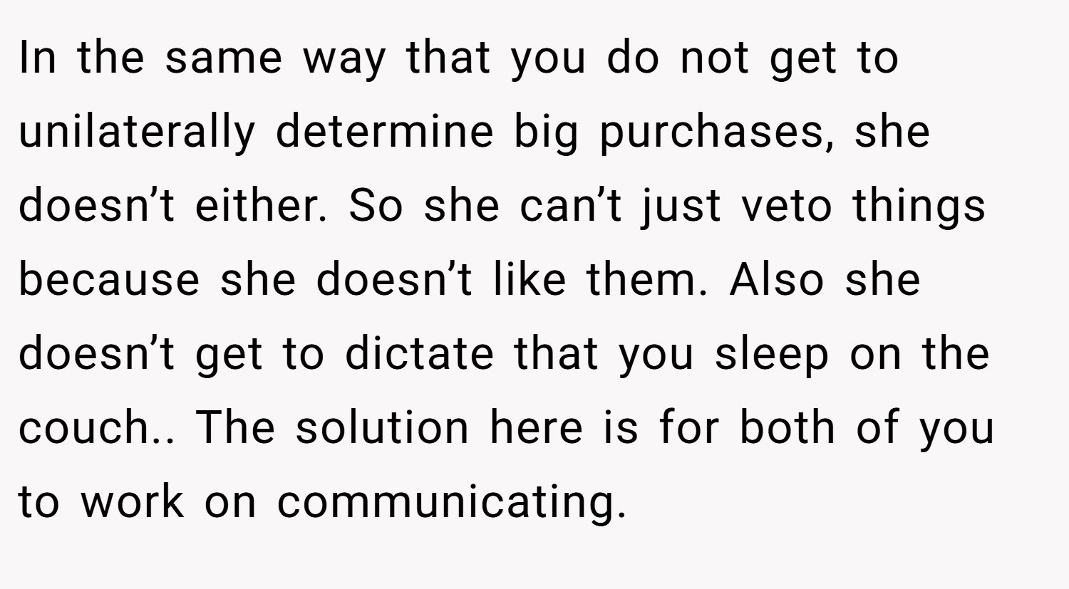 In the same way that you do not get to unilaterally determine big purchases, she doesn’t either. So she can’t just veto things because she doesn’t like them. Also she doesn’t get to dictate that you sleep on the couch.. The solution here is for both of you to work on communicating.