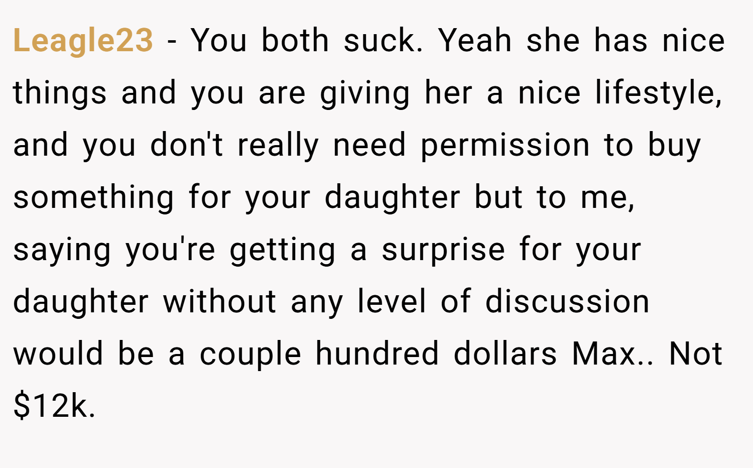 Leagle23 − You both suck. Yeah she has nice things and you are giving her a nice lifestyle, and you don't really need permission to buy something for your daughter but to me, saying you're getting a surprise for your daughter without any level of discussion would be a couple hundred dollars Max.. Not $12k.