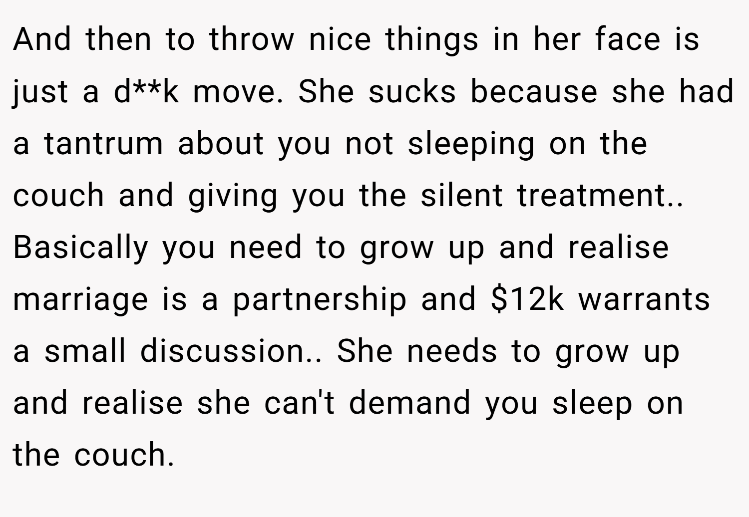 And then to throw nice things in her face is just a d**k move. She sucks because she had a tantrum about you not sleeping on the couch and giving you the silent treatment.. Basically you need to grow up and realise marriage is a partnership and $12k warrants a small discussion.. She needs to grow up and realise she can't demand you sleep on the couch.