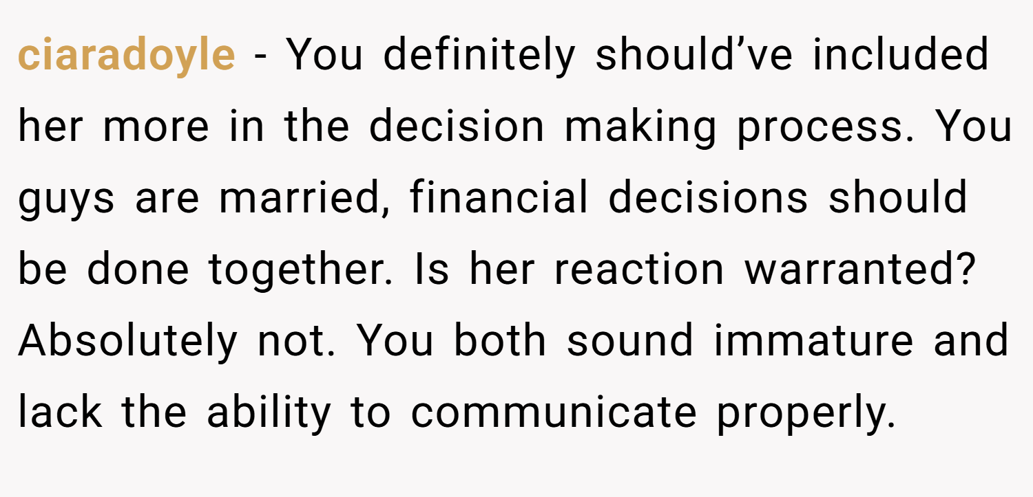 ciaradoyle − You definitely should’ve included her more in the decision making process. You guys are married, financial decisions should be done together. Is her reaction warranted? Absolutely not. You both sound immature and lack the ability to communicate properly.