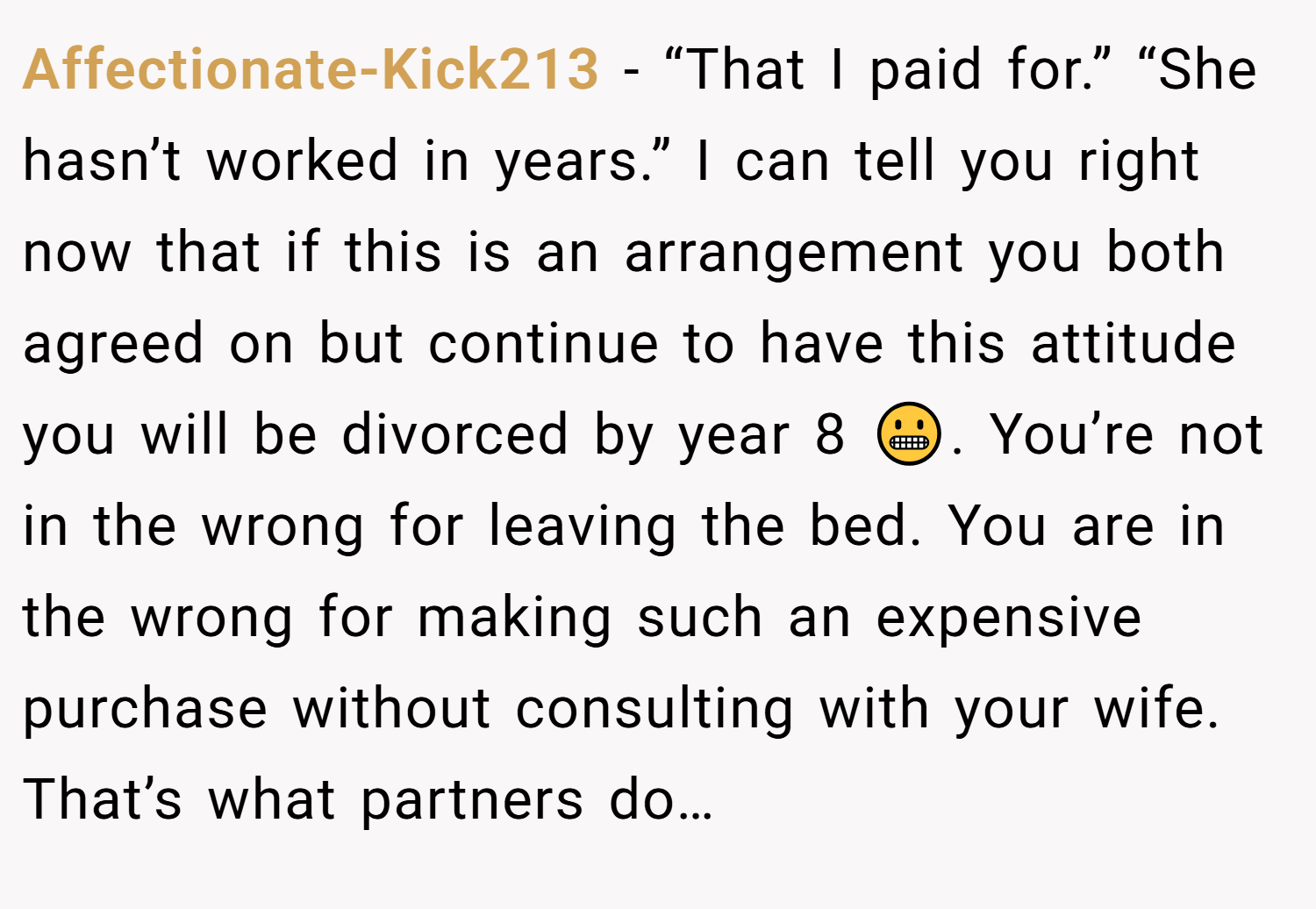 Affectionate-Kick213 − “That I paid for.” “She hasn’t worked in years.” I can tell you right now that if this is an arrangement you both agreed on but continue to have this attitude you will be divorced by year 8 😬. You’re not in the wrong for leaving the bed. You are in the wrong for making such an expensive purchase without consulting with your wife. That’s what partners do…