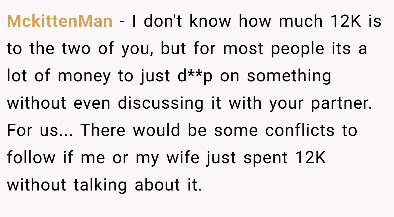 MckittenMan − I don't know how much 12K is to the two of you, but for most people its a lot of money to just d**p on something without even discussing it with your partner. For us... There would be some conflicts to follow if me or my wife just spent 12K without talking about it.
