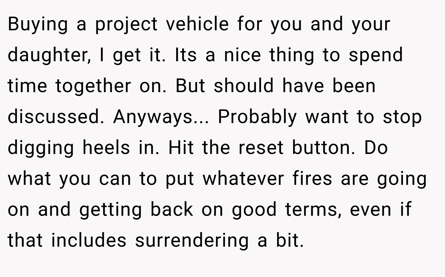 Buying a project vehicle for you and your daughter, I get it. Its a nice thing to spend time together on. But should have been discussed. Anyways... Probably want to stop digging heels in. Hit the reset button. Do what you can to put whatever fires are going on and getting back on good terms, even if that includes surrendering a bit.