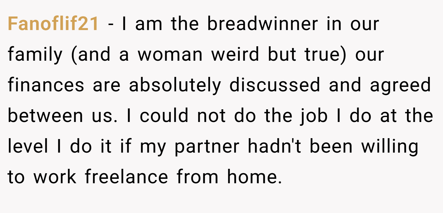 Fanoflif21 − I am the breadwinner in our family (and a woman weird but true) our finances are absolutely discussed and agreed between us. I could not do the job I do at the level I do it if my partner hadn't been willing to work freelance from home.