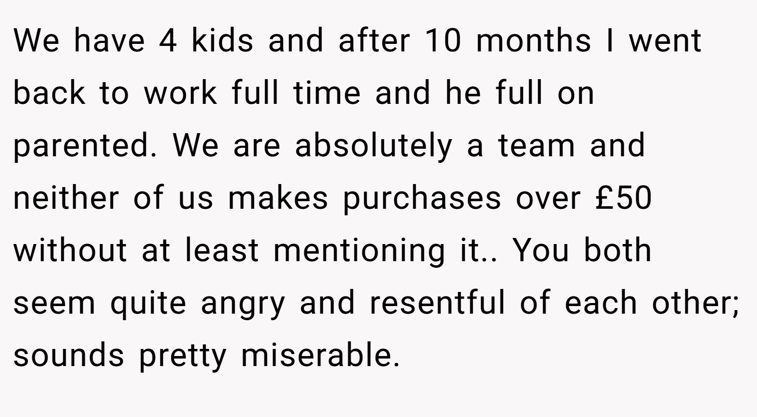 We have 4 kids and after 10 months I went back to work full time and he full on parented. We are absolutely a team and neither of us makes purchases over £50 without at least mentioning it.. You both seem quite angry and resentful of each other; sounds pretty miserable.