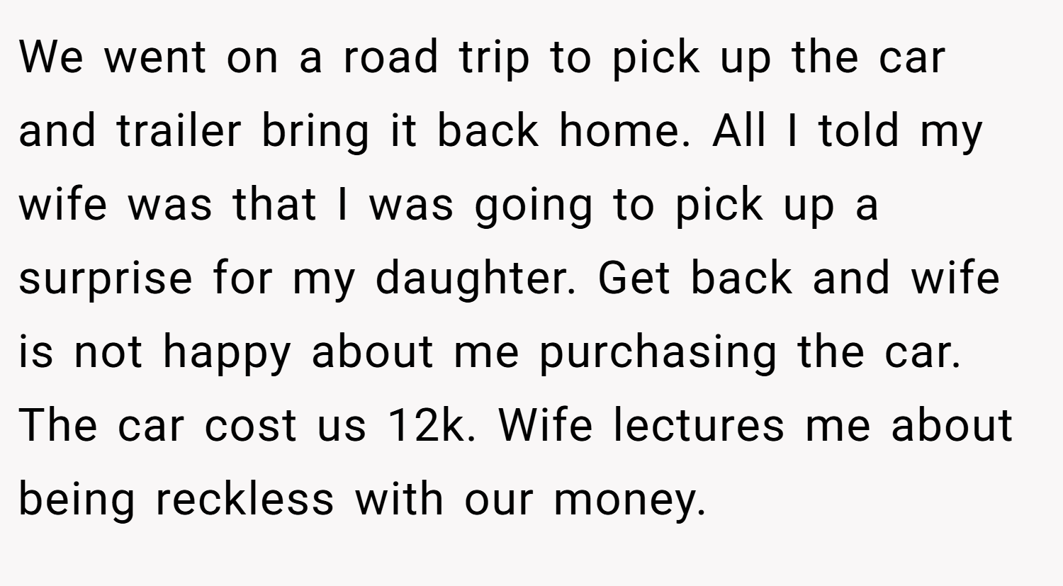 We went on a road trip to pick up the car and trailer bring it back home. All I told my wife was that I was going to pick up a surprise for my daughter. Get back and wife is not happy about me purchasing the car. The car cost us 12k. Wife lectures me about being reckless with our money.