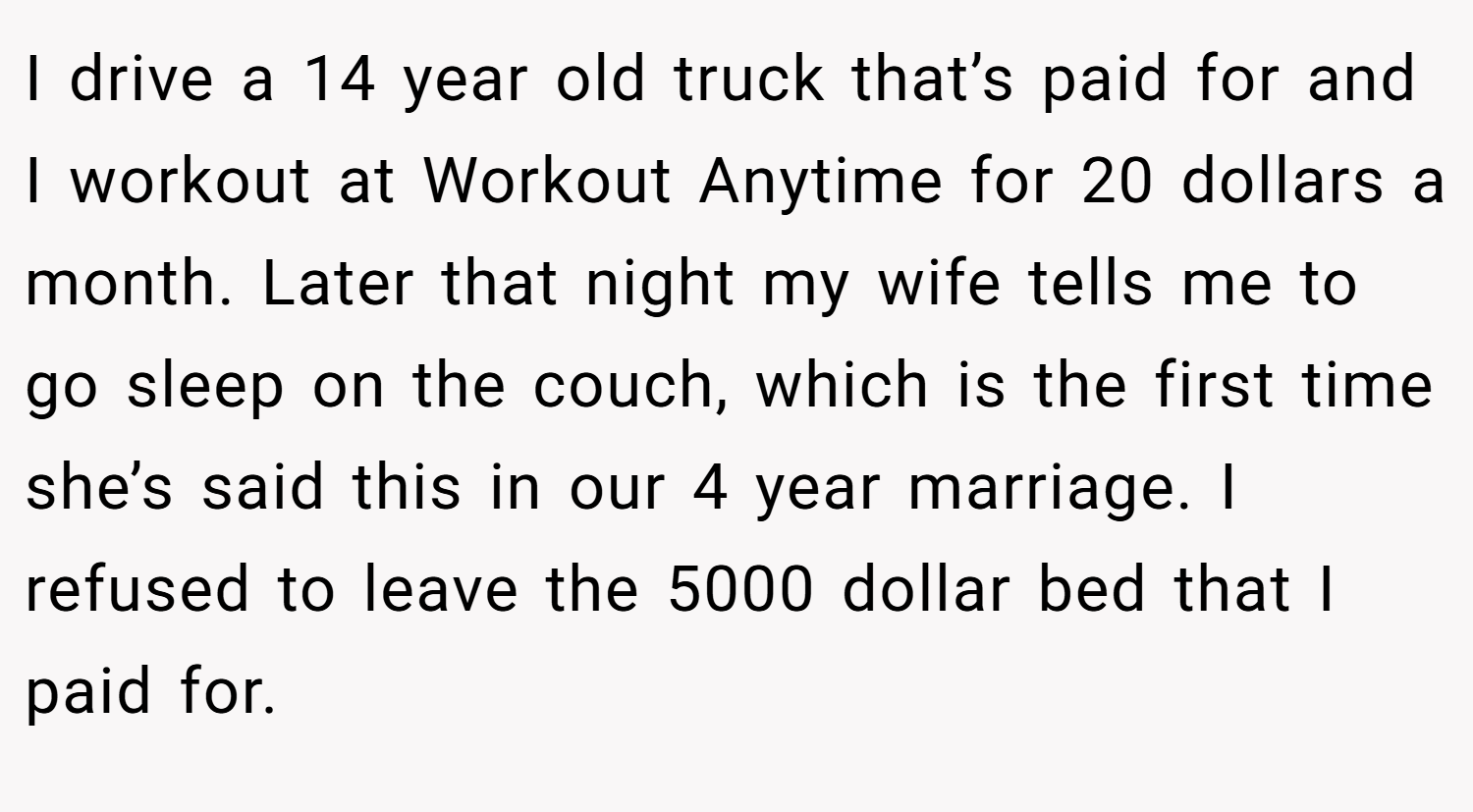 I drive a 14 year old truck that’s paid for and I workout at Workout Anytime for 20 dollars a month. Later that night my wife tells me to go sleep on the couch, which is the first time she’s said this in our 4 year marriage. I refused to leave the 5000 dollar bed that I paid for.