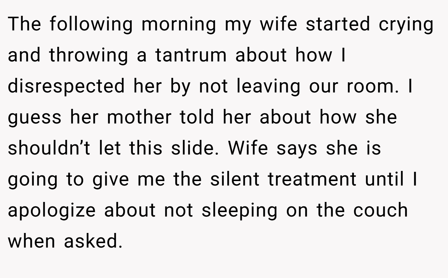 The following morning my wife started crying and throwing a tantrum about how I disrespected her by not leaving our room. I guess her mother told her about how she shouldn’t let this slide. Wife says she is going to give me the silent treatment until I apologize about not sleeping on the couch when asked.